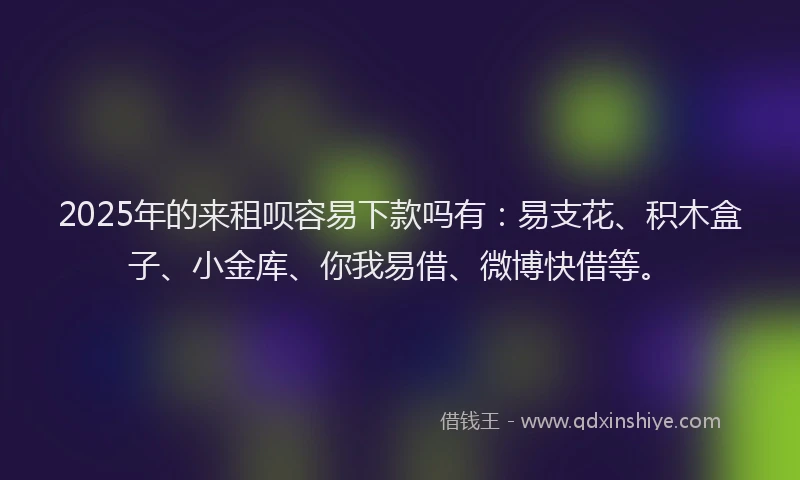 2025年的来租呗容易下款吗有：易支花、积木盒子、小金库、你我易借、微博快借等。