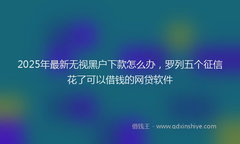 2025年最新无视黑户下款怎么办，罗列五个征信花了可以借钱的网贷软件