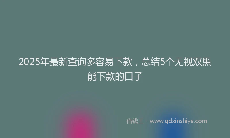2025年最新查询多容易下款，总结5个无视双黑能下款的口子