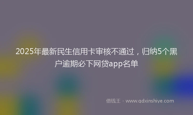 2025年最新民生信用卡审核不通过，归纳5个黑户逾期必下网贷app名单