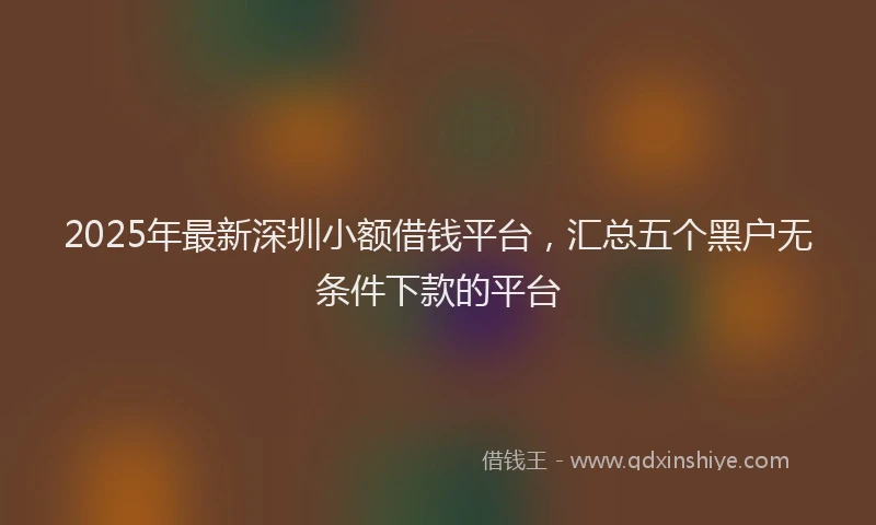 2025年最新深圳小额借钱平台，汇总五个黑户无条件下款的平台