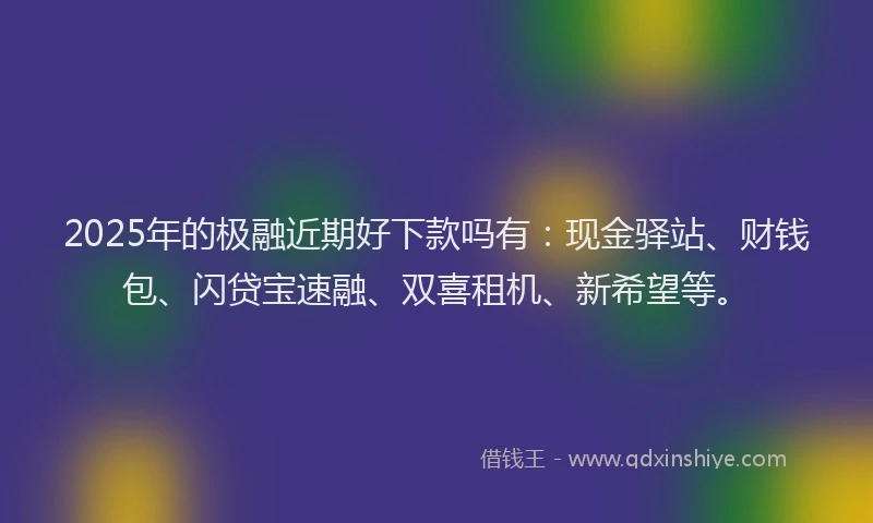 2025年的极融近期好下款吗有：现金驿站、财钱包、闪贷宝速融、双喜租机、新希望等。
