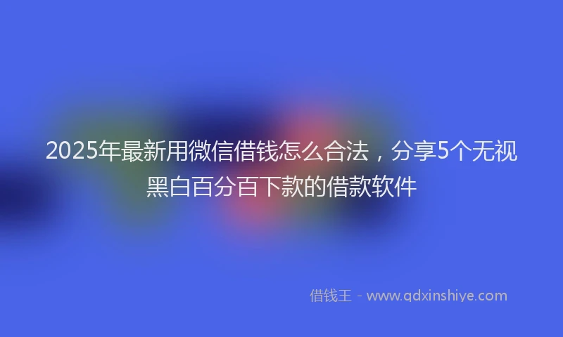 2025年最新用微信借钱怎么合法，分享5个无视黑白百分百下款的借款软件
