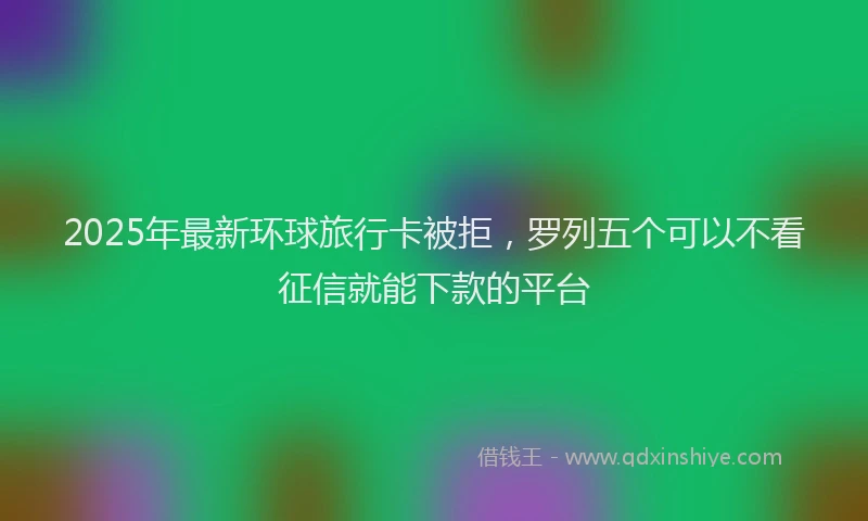 2025年最新环球旅行卡被拒，罗列五个可以不看征信就能下款的平台