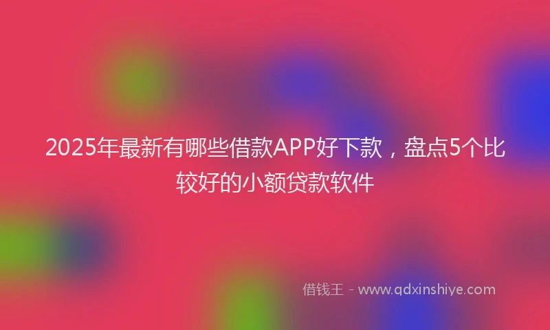 2025年最新有哪些借款APP好下款，盘点5个比较好的小额贷款软件