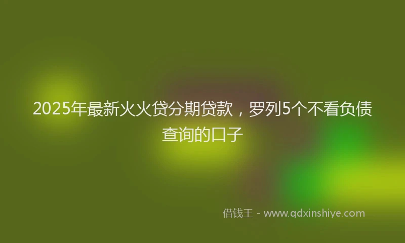 2025年最新火火贷分期贷款，罗列5个不看负债查询的口子