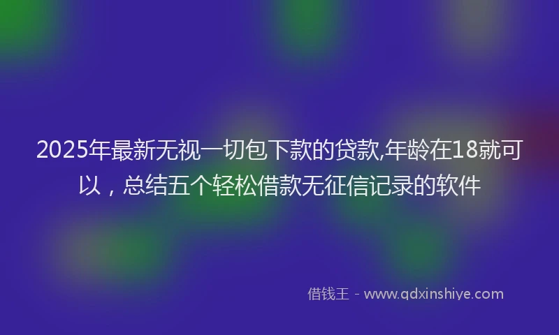 2025年最新无视一切包下款的贷款,年龄在18就可以，总结五个轻松借款无征信记录的软件