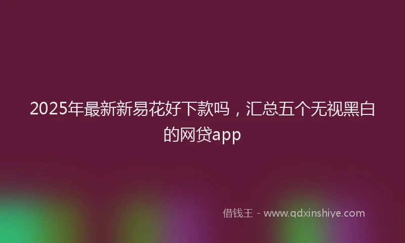 2025年最新新易花好下款吗，汇总五个无视黑白的网贷app