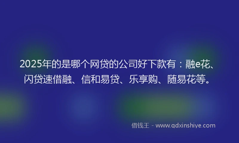 2025年的是哪个网贷的公司好下款有：融e花、闪贷速借融、信和易贷、乐享购、随易花等。