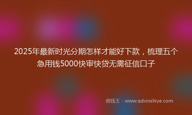 2025年最新时光分期怎样才能好下款，梳理五个急用钱5000快审快贷无需征信口子