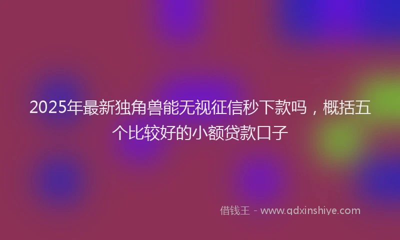 2025年最新独角兽能无视征信秒下款吗，概括五个比较好的小额贷款口子