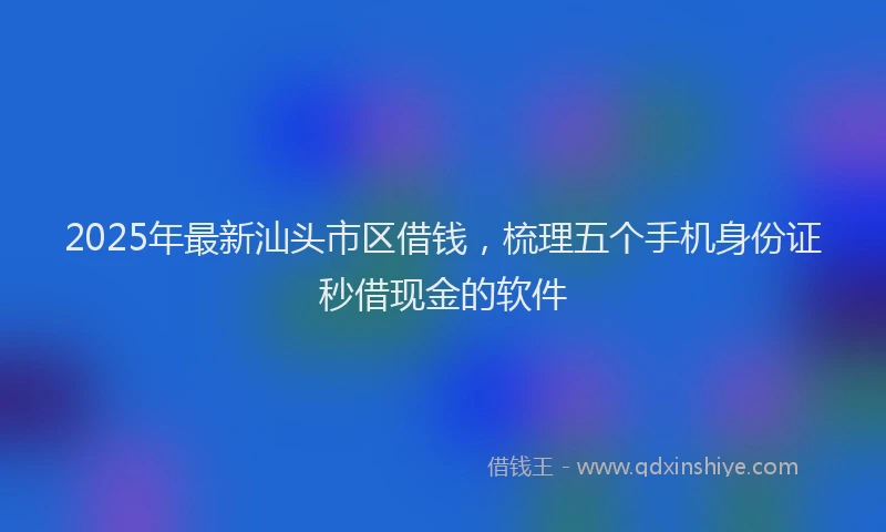 2025年最新汕头市区借钱，梳理五个手机身份证秒借现金的软件