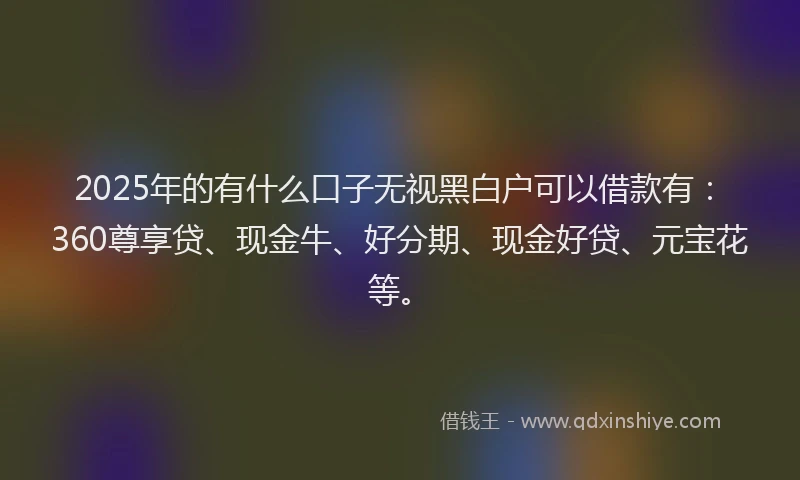 2025年的有什么口子无视黑白户可以借款有：360尊享贷、现金牛、好分期、现金好贷、元宝花等。