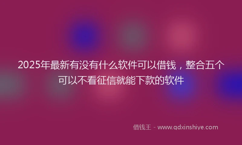 2025年最新有没有什么软件可以借钱，整合五个可以不看征信就能下款的软件