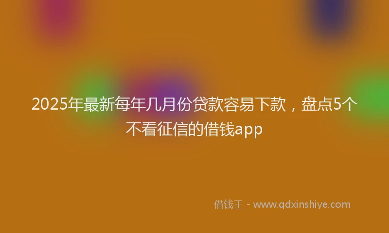 2025年最新每年几月份贷款容易下款，盘点5个不看征信的借钱app
