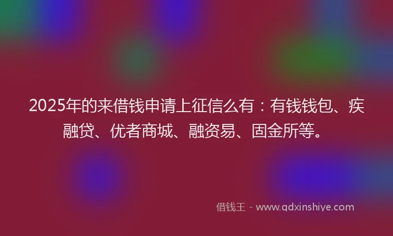 2025年的来借钱申请上征信么有：有钱钱包、疾融贷、优者商城、融资易、固金所等。
