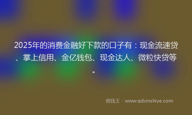 2025年的消费金融好下款的口子有：现金流速贷、掌上信用、金亿钱包、现金达人、微粒快贷等。