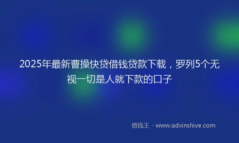 2025年最新曹操快贷借钱贷款下载，罗列5个无视一切是人就下款的口子