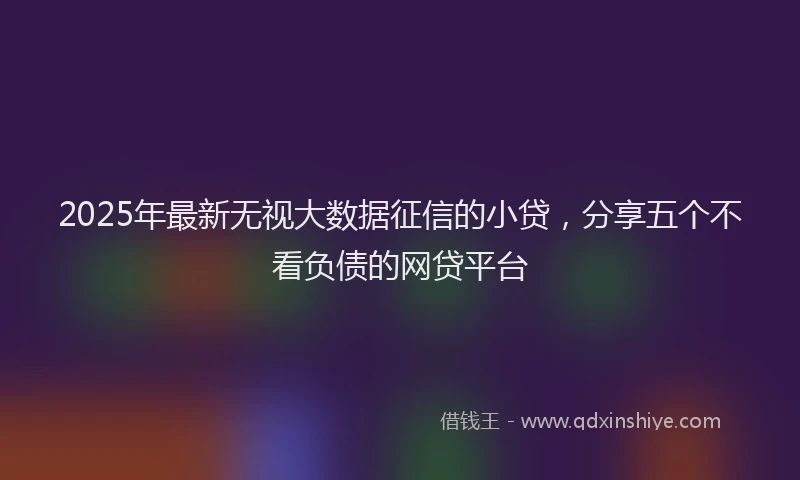 2025年最新无视大数据征信的小贷，分享五个不看负债的网贷平台