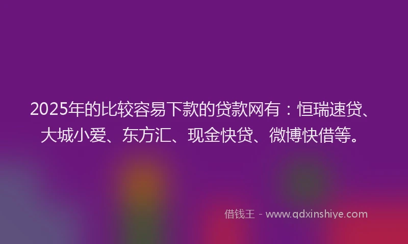 2025年的比较容易下款的贷款网有：恒瑞速贷、大城小爱、东方汇、现金快贷、微博快借等。