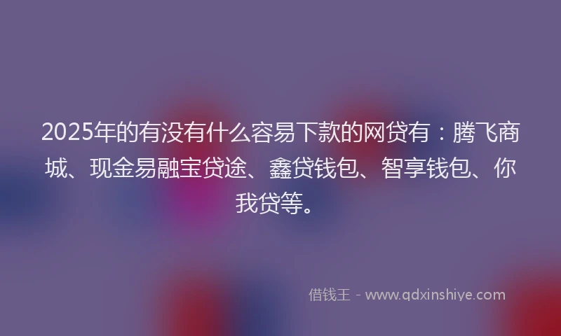 2025年的有没有什么容易下款的网贷有：腾飞商城、现金易融宝贷途、鑫贷钱包、智享钱包、你我贷等。
