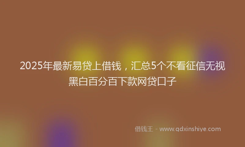 2025年最新易贷上借钱，汇总5个不看征信无视黑白百分百下款网贷口子