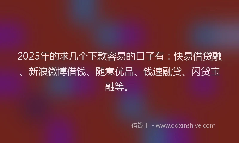 2025年的求几个下款容易的口子有：快易借贷融、新浪微博借钱、随意优品、钱速融贷、闪贷宝融等。