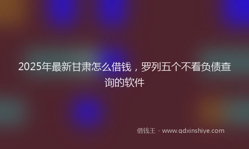 2025年最新甘肃怎么借钱，罗列五个不看负债查询的软件
