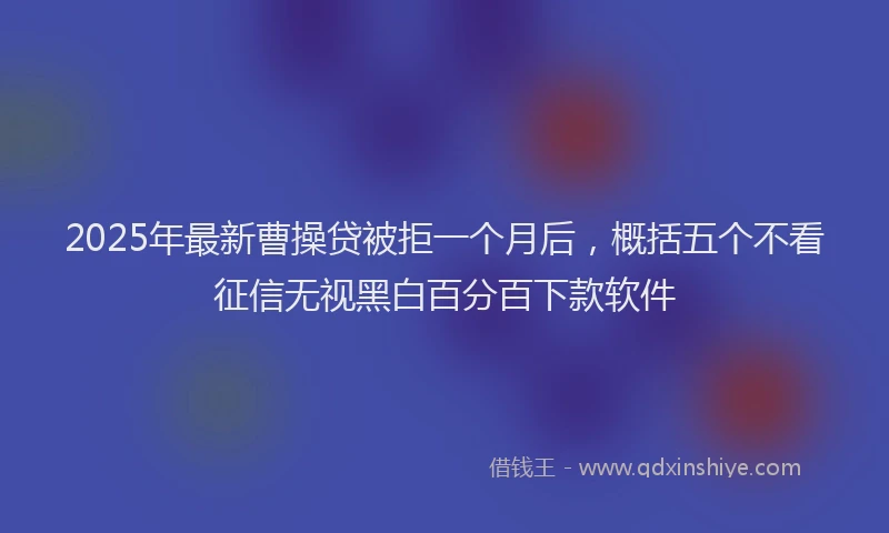 2025年最新曹操贷被拒一个月后，概括五个不看征信无视黑白百分百下款软件