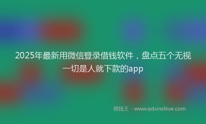 2025年最新用微信登录借钱软件，盘点五个无视一切是人就下款的app