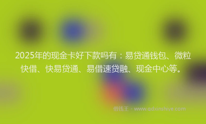 2025年的现金卡好下款吗有：易贷通钱包、微粒快借、快易贷通、易借速贷融、现金中心等。