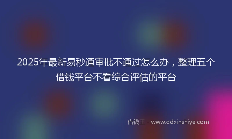 2025年最新易秒通审批不通过怎么办，整理五个借钱平台不看综合评估的平台