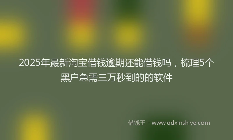 2025年最新淘宝借钱逾期还能借钱吗，梳理5个黑户急需三万秒到的的软件