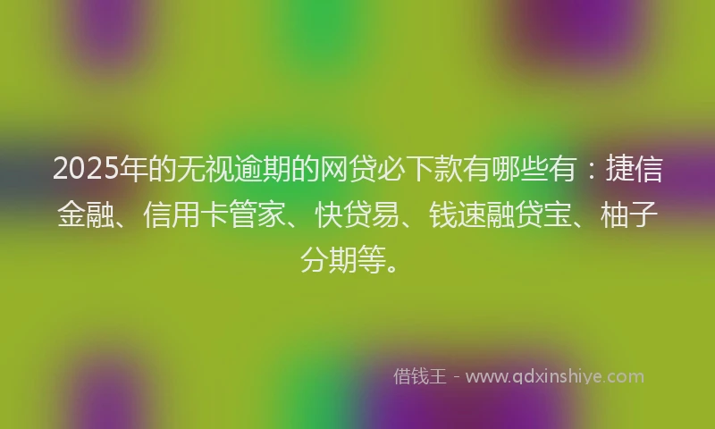 2025年的无视逾期的网贷必下款有哪些有：捷信金融、信用卡管家、快贷易、钱速融贷宝、柚子分期等。