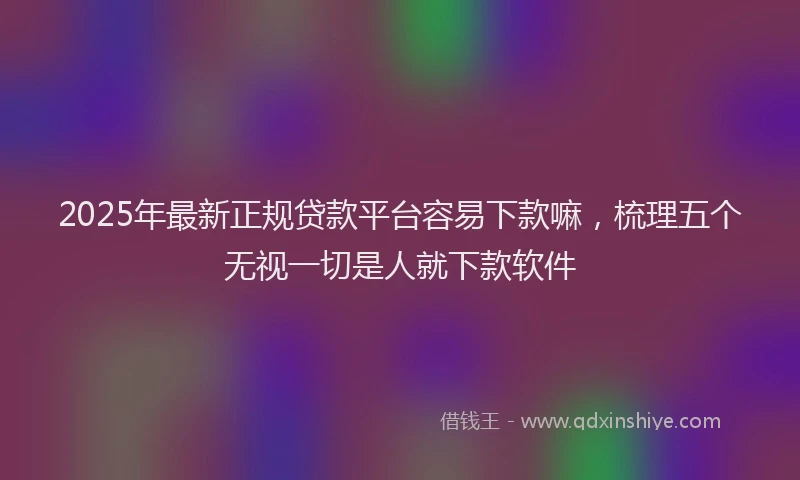 2025年最新正规贷款平台容易下款嘛，梳理五个无视一切是人就下款软件