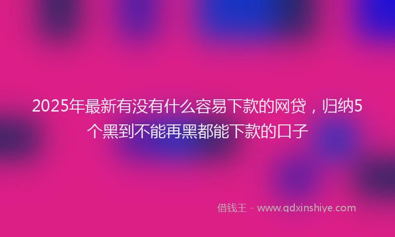2025年最新有没有什么容易下款的网贷，归纳5个黑到不能再黑都能下款的口子