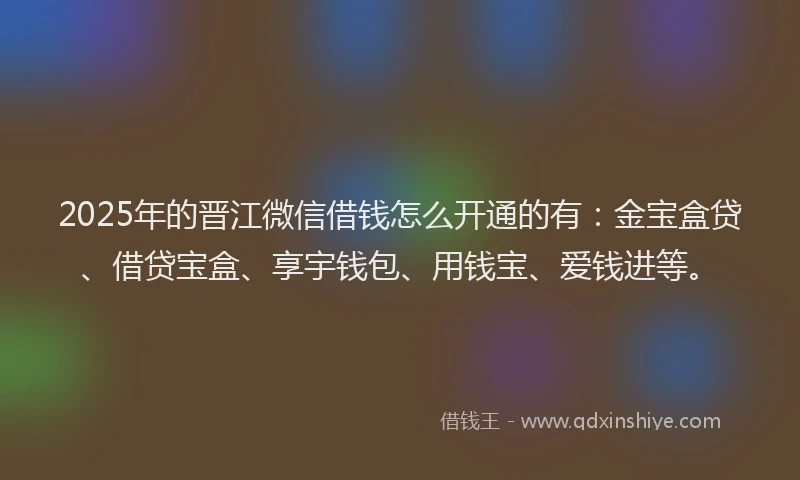 2025年的晋江微信借钱怎么开通的有：金宝盒贷、借贷宝盒、享宇钱包、用钱宝、爱钱进等。