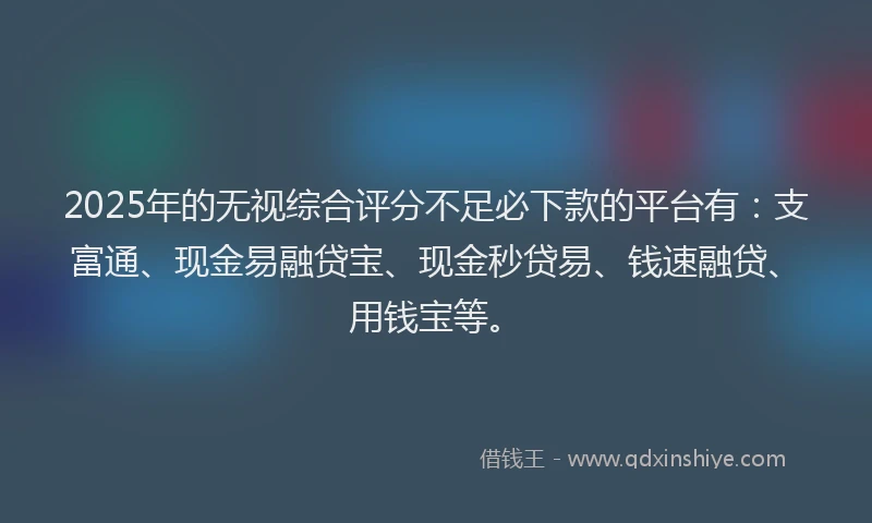 2025年的无视综合评分不足必下款的平台有：支富通、现金易融贷宝、现金秒贷易、钱速融贷、用钱宝等。