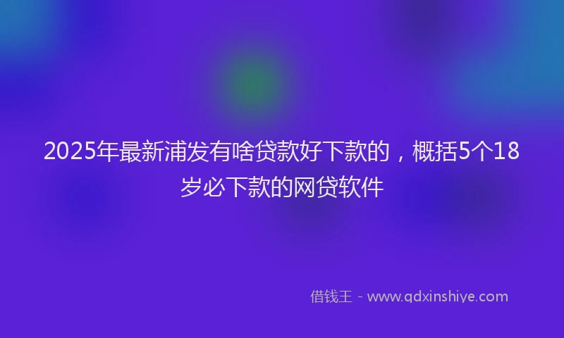 2025年最新浦发有啥贷款好下款的，概括5个18岁必下款的网贷软件