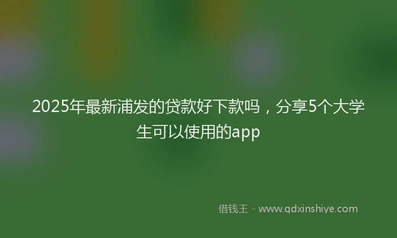 2025年最新浦发的贷款好下款吗，分享5个大学生可以使用的app
