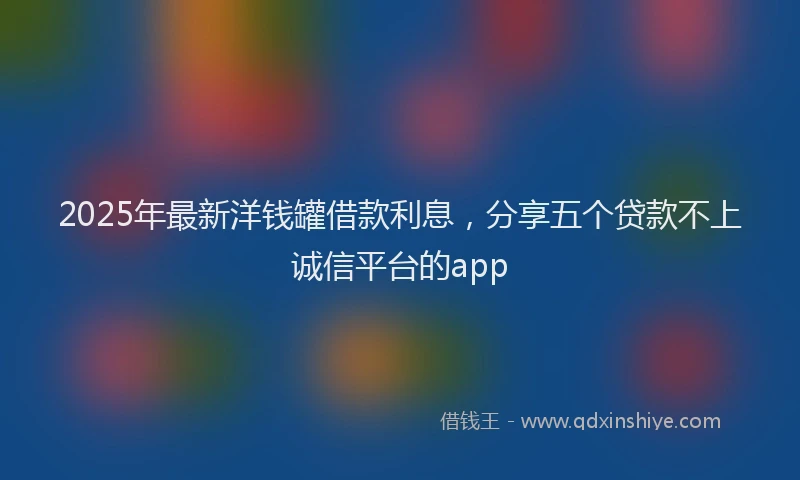 2025年最新洋钱罐借款利息，分享五个贷款不上诚信平台的app