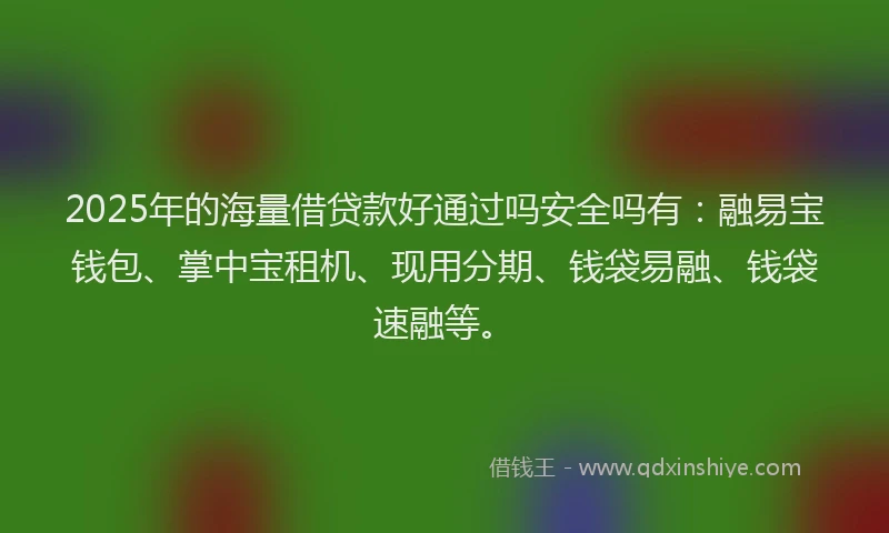 2025年的海量借贷款好通过吗安全吗有：融易宝钱包、掌中宝租机、现用分期、钱袋易融、钱袋速融等。