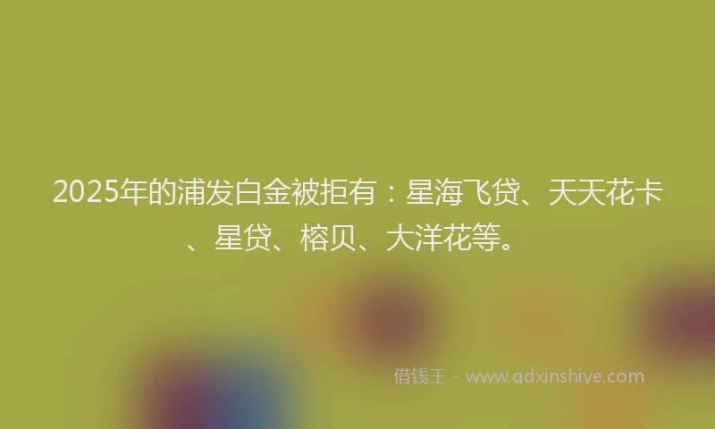 2025年的浦发白金被拒有：星海飞贷、天天花卡、星贷、榕贝、大洋花等。