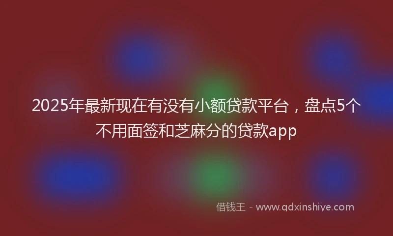 2025年最新现在有没有小额贷款平台，盘点5个不用面签和芝麻分的贷款app