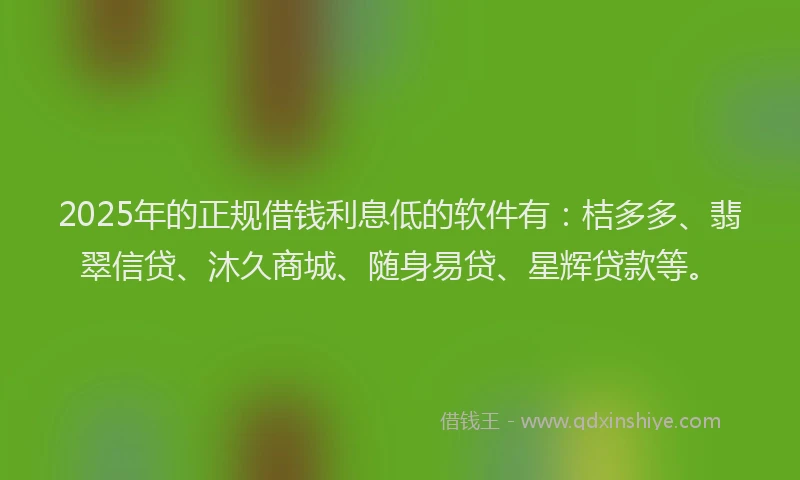 2025年的正规借钱利息低的软件有：桔多多、翡翠信贷、沐久商城、随身易贷、星辉贷款等。