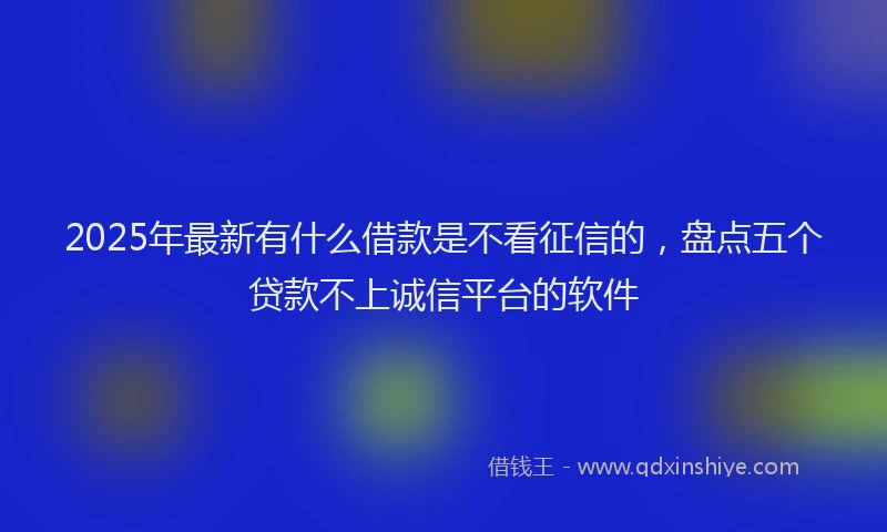 2025年最新有什么借款是不看征信的，盘点五个贷款不上诚信平台的软件