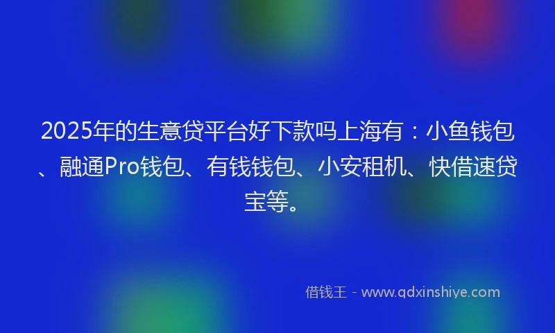 2025年的生意贷平台好下款吗上海有：小鱼钱包、融通Pro钱包、有钱钱包、小安租机、快借速贷宝等。