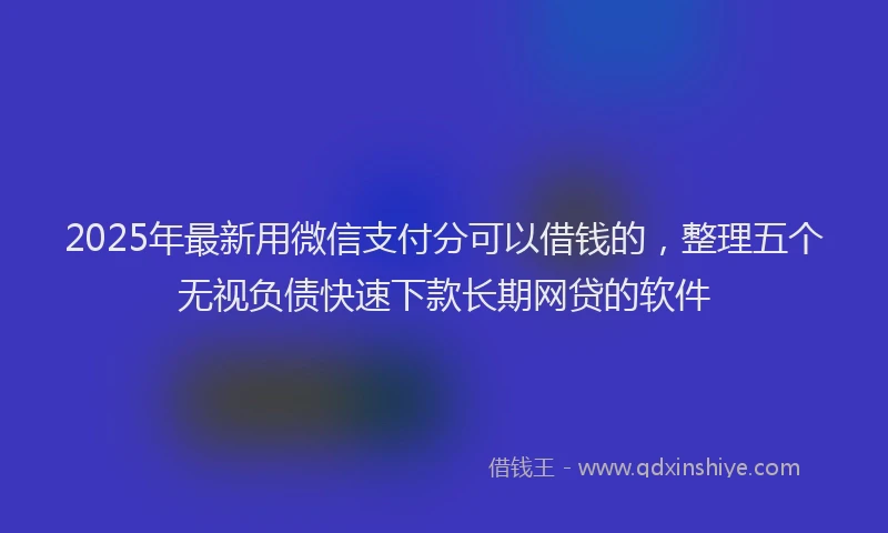 2025年最新用微信支付分可以借钱的，整理五个无视负债快速下款长期网贷的软件