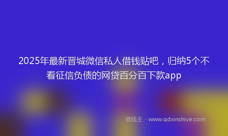 2025年最新晋城微信私人借钱贴吧，归纳5个不看征信负债的网贷百分百下款app