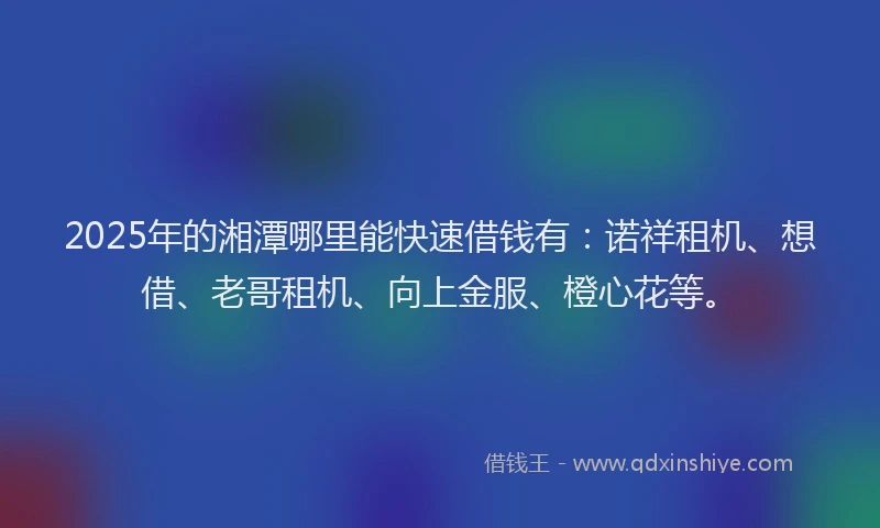 2025年的湘潭哪里能快速借钱有：诺祥租机、想借、老哥租机、向上金服、橙心花等。